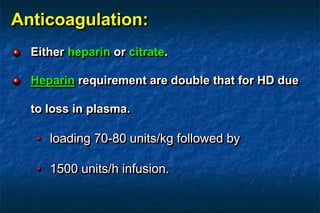 Anticoagulation:
Either heparin or citrate.
Heparin requirement are double that for HD due
to loss in plasma.
• loading 70-80 units/kg followed by
• 1500 units/h infusion.
 