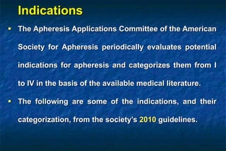  The Apheresis Applications Committee of the American
Society for Apheresis periodically evaluates potential
indications for apheresis and categorizes them from I
to IV in the basis of the available medical literature.
 The following are some of the indications, and their
categorization, from the society’s 2010 guidelines.
Indications
 