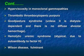  Hyperviscosity in monoclonal gammopathies
 Thrombotic thrombocytopenic purpura
 Goodpasture syndrome (unless it is dialysis-
dependent and there is no diffuse alveolar
hemorrhage).
 Hemolytic uremic syndrome (atypical, due to
autoantibody to factor H)
 Wilson disease, fulminant
Cont.……
 
