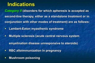 Category II (disorders for which apheresis is accepted as
second-line therapy, either as a standalone treatment or in
conjunction with other modes of treatment) are as follows:
 Lambert-Eaton myasthenic syndrome
 Multiple sclerosis (acute central nervous system
emyelination disease unresponsive to steroids)
 RBC alloimmunization in pregnancy
 Mushroom poisoning
Indications
 