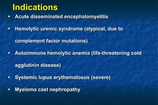  Acute disseminated encephalomyelitis
 Hemolytic uremic syndrome (atypical, due to
complement factor mutations)
 Autoimmune hemolytic anemia (life-threatening cold
agglutinin disease)
 Systemic lupus erythematosus (severe)
 Myeloma cast nephropathy
Indications
 