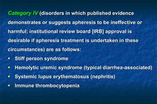 Category IV (disorders in which published evidence
demonstrates or suggests apheresis to be ineffective or
harmful; institutional review board [IRB] approval is
desirable if apheresis treatment is undertaken in these
circumstances) are as follows:
 Stiff person syndrome
 Hemolytic uremic syndrome (typical diarrhea-associated)
 Systemic lupus erythematosus (nephritis)
 Immune thrombocytopenia
 