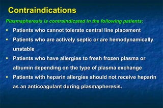 Contraindications
Plasmapheresis is contraindicated in the following patients:
 Patients who cannot tolerate central line placement
 Patients who are actively septic or are hemodynamically
unstable
 Patients who have allergies to fresh frozen plasma or
albumin depending on the type of plasma exchange
 Patients with heparin allergies should not receive heparin
as an anticoagulant during plasmapheresis.
 