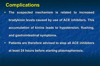 Complications
 The suspected mechanism is related to increased
bradykinin levels caused by use of ACE inhibitors. This
accumulation of kinins leads to hypotension, flushing,
and gastrointestinal symptoms.
 Patients are therefore advised to stop all ACE inhibitors
at least 24 hours before starting plasmapheresis.
 