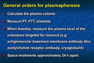 General orders for plasmapheresis
1. Calculate the plasma volume
2. Measure PT, PTT, platelets
3. When feasible, measure the plasma level of the
substance targeted for removal (e.g.
antiglomerular basement membrane antibody titre,
acetylcholine receptor antibody, cryoglobulin)
4. Space treatments approximately 24 h apart.
 