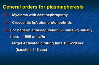 General orders for plasmapheresis
6. Myeloma with cast nephropathy
7. Crescentic IgA glomerulonephritis
8. For heparin anticoagulation 50 units/kg initially
then, 1000 units/hr
Target Activated clotting time 180-220 sec
(baseline 145 sec)
 