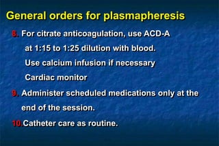 General orders for plasmapheresis
8. For citrate anticoagulation, use ACD-A
at 1:15 to 1:25 dilution with blood.
Use calcium infusion if necessary
Cardiac monitor
9. Administer scheduled medications only at the
end of the session.
10.Catheter care as routine.
 