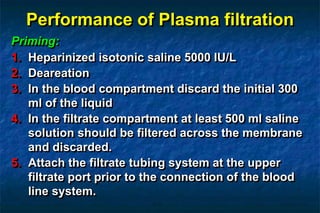 Performance of Plasma filtration
Priming:
1. Heparinized isotonic saline 5000 IU/L
2. Deareation
3. In the blood compartment discard the initial 300
ml of the liquid
4. In the filtrate compartment at least 500 ml saline
solution should be filtered across the membrane
and discarded.
5. Attach the filtrate tubing system at the upper
filtrate port prior to the connection of the blood
line system.
 