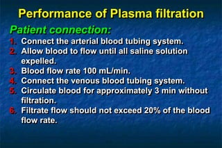 Performance of Plasma filtration
Patient connection:
1. Connect the arterial blood tubing system.
2. Allow blood to flow until all saline solution
expelled.
3. Blood flow rate 100 mL/min.
4. Connect the venous blood tubing system.
5. Circulate blood for approximately 3 min without
filtration.
6. Filtrate flow should not exceed 20% of the blood
flow rate.
 