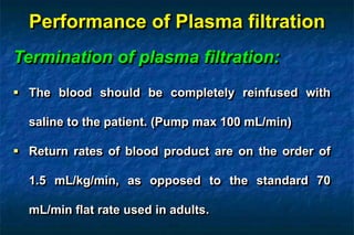 Performance of Plasma filtration
Termination of plasma filtration:
 The blood should be completely reinfused with
saline to the patient. (Pump max 100 mL/min)
 Return rates of blood product are on the order of
1.5 mL/kg/min, as opposed to the standard 70
mL/min flat rate used in adults.
 