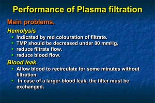 Performance of Plasma filtration
Main problems.
Hemolysis
 Indicated by red colouration of filtrate.
 TMP should be decreased under 80 mmHg.
 reduce filtrate flow.
 reduce blood flow.
Blood leak
 Allow blood to recirculate for some minutes without
filtration.
 In case of a larger blood leak, the filter must be
exchanged.
 