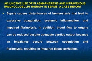  Sepsis causes disturbances of homeostasis that lead to
excessive coagulation, systemic inflammation, and
impaired fibrinolysis. In addition, blood flow to organs
can be reduced despite adequate cardiac output because
an imbalance occurs between coagulation and
fibrinolysis, resulting in impaired tissue perfusion.
ADJUNCTIVE USE OF PLASMAPHERESIS AND INTRAVENOUS
IMMUNOGLOBULIN THERAPY IN SEPSIS: A CASE REPORT
 