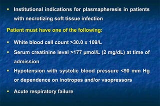  Institutional indications for plasmapheresis in patients
with necrotizing soft tissue infection
Patient must have one of the following:
 White blood cell count >30.0 x 109/L
 Serum creatinine level >177 µmol/L (2 mg/dL) at time of
admission
 Hypotension with systolic blood pressure <90 mm Hg
or dependence on inotropes and/or vaopressors
 Acute respiratory failure
 