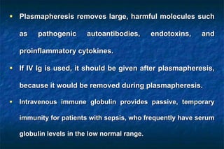  Plasmapheresis removes large, harmful molecules such
as pathogenic autoantibodies, endotoxins, and
proinflammatory cytokines.
 If IV Ig is used, it should be given after plasmapheresis,
because it would be removed during plasmapheresis.
 Intravenous immune globulin provides passive, temporary
immunity for patients with sepsis, who frequently have serum
globulin levels in the low normal range.
 