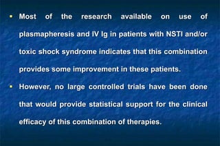  Most of the research available on use of
plasmapheresis and IV Ig in patients with NSTI and/or
toxic shock syndrome indicates that this combination
provides some improvement in these patients.
 However, no large controlled trials have been done
that would provide statistical support for the clinical
efficacy of this combination of therapies.
 