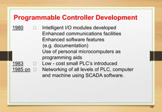 10
Programmable Controller Development
1980 Intelligent I/O modules developed
Enhanced communications facilities
Enhanced software features
(e.g. documentation)
Use of personal microcomputers as
programming aids
1983 Low - cost small PLC’s introduced
1985 on Networking of all levels of PLC, computer
and machine using SCADA software.
 