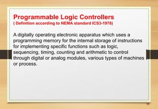 11
Programmable Logic Controllers
( Definition according to NEMA standard ICS3-1978)
A digitally operating electronic apparatus which uses a
programming memory for the internal storage of instructions
for implementing specific functions such as logic,
sequencing, timing, counting and arithmetic to control
through digital or analog modules, various types of machines
or process.
 