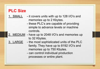 15
PLC Size
1. SMALL - it covers units with up to 128 I/O’s and
memories up to 2 Kbytes.
- these PLC’s are capable of providing
simple to advance levels or machine
controls.
2. MEDIUM - have up to 2048 I/O’s and memories up
to 32 Kbytes.
3. LARGE - the most sophisticated units of the PLC
family. They have up to 8192 I/O’s and
memories up to 750 Kbytes.
- can control individual production
processes or entire plant.
 