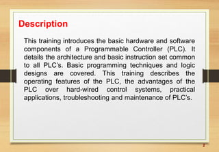 2
Description
This training introduces the basic hardware and software
components of a Programmable Controller (PLC). It
details the architecture and basic instruction set common
to all PLC’s. Basic programming techniques and logic
designs are covered. This training describes the
operating features of the PLC, the advantages of the
PLC over hard-wired control systems, practical
applications, troubleshooting and maintenance of PLC’s.
 