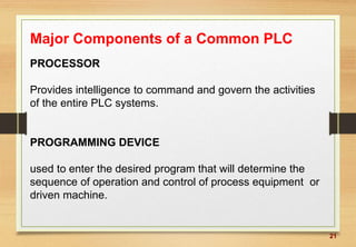 21
Major Components of a Common PLC
PROCESSOR
Provides intelligence to command and govern the activities
of the entire PLC systems.
PROGRAMMING DEVICE
used to enter the desired program that will determine the
sequence of operation and control of process equipment or
driven machine.
 
