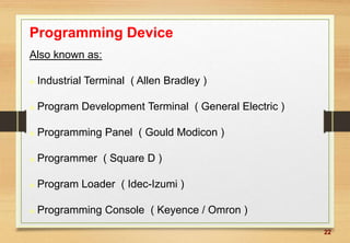22
Programming Device
Also known as:
 Industrial Terminal ( Allen Bradley )
 Program Development Terminal ( General Electric )
 Programming Panel ( Gould Modicon )
 Programmer ( Square D )
 Program Loader ( Idec-Izumi )
 Programming Console ( Keyence / Omron )
 
