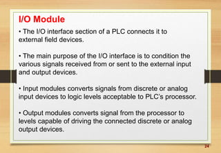 24
I/O Module
• The I/O interface section of a PLC connects it to
external field devices.
• The main purpose of the I/O interface is to condition the
various signals received from or sent to the external input
and output devices.
• Input modules converts signals from discrete or analog
input devices to logic levels acceptable to PLC’s processor.
• Output modules converts signal from the processor to
levels capable of driving the connected discrete or analog
output devices.
 