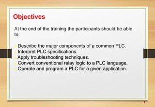 3
Objectives
At the end of the training the participants should be able
to:
 Describe the major components of a common PLC.
 Interpret PLC specifications.
 Apply troubleshooting techniques.
 Convert conventional relay logic to a PLC language.
 Operate and program a PLC for a given application.
 