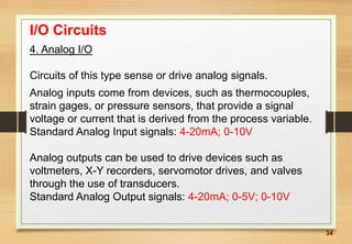 34
I/O Circuits
4. Analog I/O
Circuits of this type sense or drive analog signals.
Analog inputs come from devices, such as thermocouples,
strain gages, or pressure sensors, that provide a signal
voltage or current that is derived from the process variable.
Standard Analog Input signals: 4-20mA; 0-10V
Analog outputs can be used to drive devices such as
voltmeters, X-Y recorders, servomotor drives, and valves
through the use of transducers.
Standard Analog Output signals: 4-20mA; 0-5V; 0-10V
 