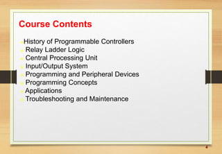 4
Course Contents
History of Programmable Controllers
 Relay Ladder Logic
 Central Processing Unit
 Input/Output System
 Programming and Peripheral Devices
 Programming Concepts
 Applications
 Troubleshooting and Maintenance
 