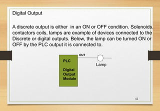 42
OUT
PLC
Digital
Output
Module
Lamp
A discrete output is either in an ON or OFF condition. Solenoids,
contactors coils, lamps are example of devices connected to the
Discrete or digital outputs. Below, the lamp can be turned ON or
OFF by the PLC output it is connected to.
Digital Output
 
