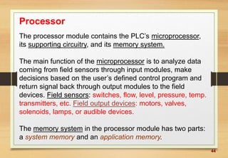 44
Processor
The processor module contains the PLC’s microprocessor,
its supporting circuitry, and its memory system.
The main function of the microprocessor is to analyze data
coming from field sensors through input modules, make
decisions based on the user’s defined control program and
return signal back through output modules to the field
devices. Field sensors: switches, flow, level, pressure, temp.
transmitters, etc. Field output devices: motors, valves,
solenoids, lamps, or audible devices.
The memory system in the processor module has two parts:
a system memory and an application memory.
 