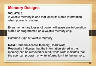46
Memory Designs
VOLATILE.
A volatile memory is one that loses its stored information
when power is removed.
Even momentary losses of power will erase any information
stored or programmed on a volatile memory chip.
Common Type of Volatile Memory
RAM. Random Access Memory(Read/Write)
Read/write indicates that the information stored in the
memory can be retrieved or read, while write indicates that
the user can program or write information into the memory.
 
