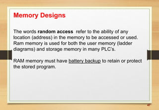 47
Memory Designs
The words random access refer to the ability of any
location (address) in the memory to be accessed or used.
Ram memory is used for both the user memory (ladder
diagrams) and storage memory in many PLC’s.
RAM memory must have battery backup to retain or protect
the stored program.
 