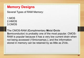 48
Memory Designs
Several Types of RAM Memory:
1.MOS
2.HMOS
3.CMOS
The CMOS-RAM (Complimentary Metal Oxide
Semiconductor) is probably one of the most popular. CMOS-
RAM is popular because it has a very low current drain when
not being accessed (15microamps.), and the information
stored in memory can be retained by as little as 2Vdc.
 
