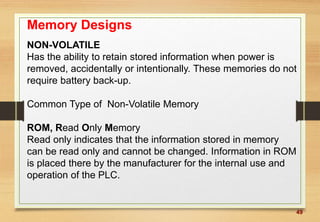 49
Memory Designs
NON-VOLATILE
Has the ability to retain stored information when power is
removed, accidentally or intentionally. These memories do not
require battery back-up.
Common Type of Non-Volatile Memory
ROM, Read Only Memory
Read only indicates that the information stored in memory
can be read only and cannot be changed. Information in ROM
is placed there by the manufacturer for the internal use and
operation of the PLC.
 