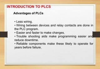 Advantages of PLCs
• Less wiring.
• Wiring between devices and relay contacts are done in
the PLC program.
• Easier and faster to make changes.
• Trouble shooting aids make programming easier and
reduce downtime.
• Reliable components make these likely to operate for
years before failure.
INTRODUCTION TO PLCS
 