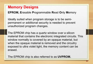 51
Memory Designs
EPROM, Erasable Programmable Read Only Memory
Ideally suited when program storage is to be semi-
permanent or additional security is needed to prevent
unauthorized program changes.
The EPROM chip has a quartz window over a silicon
material that contains the electronic integrated circuits. This
window normally is covered by an opaque material, but
when the opaque material is removed and the circuitry
exposed to ultra violet light, the memory content can be
erased.
The EPROM chip is also referred to as UVPROM.
 