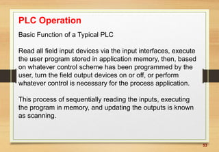 53
PLC Operation
Basic Function of a Typical PLC
Read all field input devices via the input interfaces, execute
the user program stored in application memory, then, based
on whatever control scheme has been programmed by the
user, turn the field output devices on or off, or perform
whatever control is necessary for the process application.
This process of sequentially reading the inputs, executing
the program in memory, and updating the outputs is known
as scanning.
 