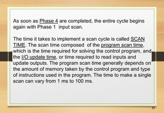 57
As soon as Phase 4 are completed, the entire cycle begins
again with Phase 1 input scan.
The time it takes to implement a scan cycle is called SCAN
TIME. The scan time composed of the program scan time,
which is the time required for solving the control program, and
the I/O update time, or time required to read inputs and
update outputs. The program scan time generally depends on
the amount of memory taken by the control program and type
of instructions used in the program. The time to make a single
scan can vary from 1 ms to 100 ms.
 