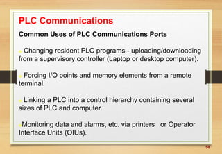 58
PLC Communications
Common Uses of PLC Communications Ports
 Changing resident PLC programs - uploading/downloading
from a supervisory controller (Laptop or desktop computer).
 Forcing I/O points and memory elements from a remote
terminal.
 Linking a PLC into a control hierarchy containing several
sizes of PLC and computer.
Monitoring data and alarms, etc. via printers or Operator
Interface Units (OIUs).
 