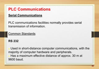 59
PLC Communications
Serial Communications
PLC communications facilities normally provides serial
transmission of information.
Common Standards
RS 232
 Used in short-distance computer communications, with the
majority of computer hardware and peripherals.
 Has a maximum effective distance of approx. 30 m at
9600 baud.
 