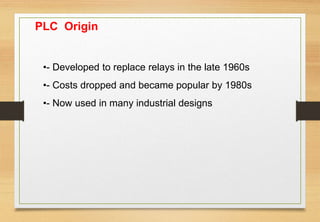 PLC Origin
•- Developed to replace relays in the late 1960s
•- Costs dropped and became popular by 1980s
•- Now used in many industrial designs
 