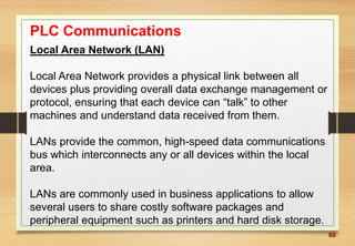 60
PLC Communications
Local Area Network (LAN)
Local Area Network provides a physical link between all
devices plus providing overall data exchange management or
protocol, ensuring that each device can “talk” to other
machines and understand data received from them.
LANs provide the common, high-speed data communications
bus which interconnects any or all devices within the local
area.
LANs are commonly used in business applications to allow
several users to share costly software packages and
peripheral equipment such as printers and hard disk storage.
 