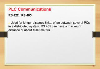 61
PLC Communications
RS 422 / RS 485
 Used for longer-distance links, often between several PCs
in a distributed system. RS 485 can have a maximum
distance of about 1000 meters.
 