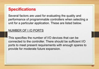 63
Specifications
Several factors are used for evaluating the quality and
performance of programmable controllers when selecting a
unit for a particular application. These are listed below.
NUMBER OF I /O PORTS
This specifies the number of I/O devices that can be
connected to the controller. There should be sufficient I/O
ports to meet present requirements with enough spares to
provide for moderate future expansion.
 