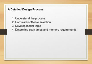 A Detailed Design Process
1. Understand the process
2. Hardware/software selection
3. Develop ladder logic
4. Determine scan times and memory requirements
 