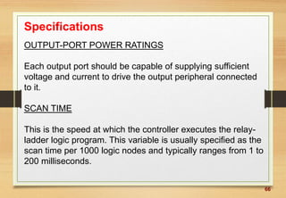 66
Specifications
OUTPUT-PORT POWER RATINGS
Each output port should be capable of supplying sufficient
voltage and current to drive the output peripheral connected
to it.
SCAN TIME
This is the speed at which the controller executes the relay-
ladder logic program. This variable is usually specified as the
scan time per 1000 logic nodes and typically ranges from 1 to
200 milliseconds.
 