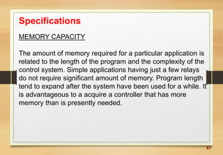 67
Specifications
MEMORY CAPACITY
The amount of memory required for a particular application is
related to the length of the program and the complexity of the
control system. Simple applications having just a few relays
do not require significant amount of memory. Program length
tend to expand after the system have been used for a while. It
is advantageous to a acquire a controller that has more
memory than is presently needed.
 