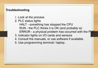Troubleshooting
1. Look at the process
2. PLC status lights
HALT - something has stopped the CPU
RUN - the PLC thinks it is OK (and probably is)
ERROR - a physical problem has occurred with the PLC
3. Indicator lights on I/O cards and sensors
4. Consult the manuals, or use software if available.
5. Use programming terminal / laptop.
 