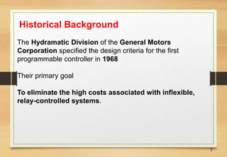 7
Historical Background
The Hydramatic Division of the General Motors
Corporation specified the design criteria for the first
programmable controller in 1968
Their primary goal
To eliminate the high costs associated with inflexible,
relay-controlled systems.
 